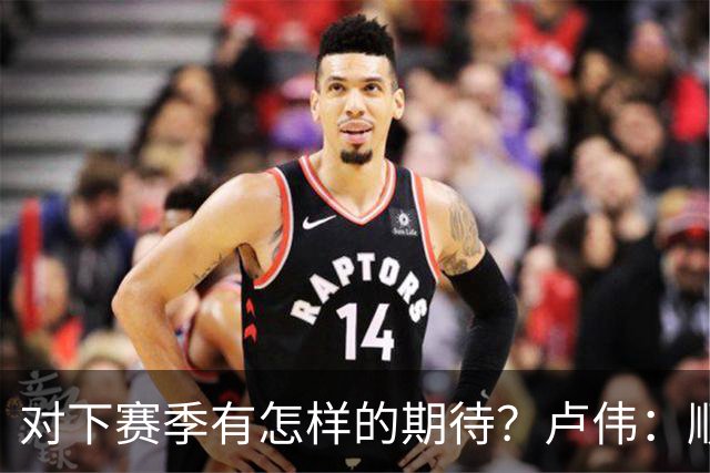 对下赛季有怎样的期待？卢伟：顺其自然 我们还有很大提升空间